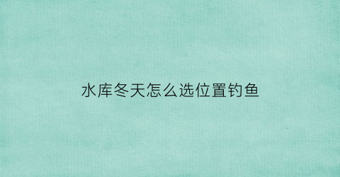 水库冬天怎么选位置钓鱼(水库冬季钓鱼怎样选择钓位)
