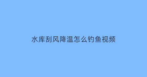 水库刮风降温怎么钓鱼视频(水库刮南风好钓鱼吗)