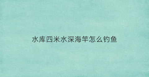 水库四米水深海竿怎么钓鱼(四米深的水库钓几米好)