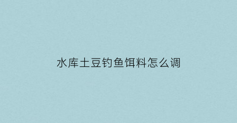 水库土豆钓鱼饵料怎么调(土豆打窝钓鱼)