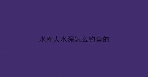 水库大水深怎么钓鱼的(水库钓大鱼水深多少合适)