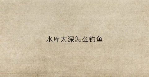 水库太深怎么钓鱼(水库太深怎么钓鱼最好)