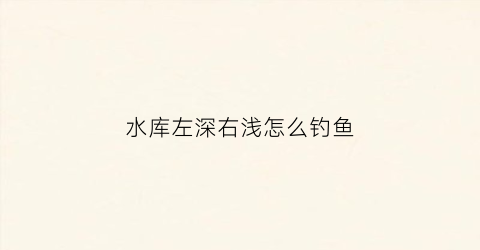 水库左深右浅怎么钓鱼(水库深水怎么钓鱼)