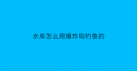 “水库怎么用爆炸钩钓鱼的(水库爆炸钩钓鱼技巧)