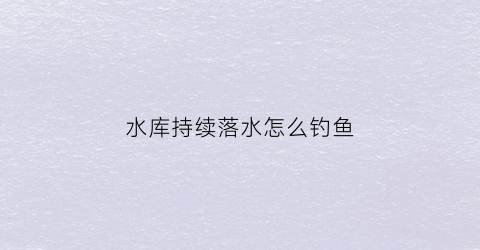 水库持续落水怎么钓鱼(水库持续落水怎么钓鱼视频)