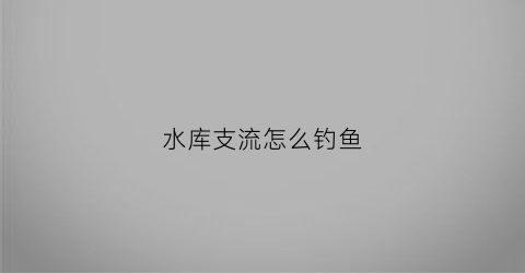 水库支流怎么钓鱼(水库流水的地方叫什么)