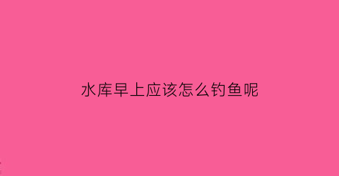 “水库早上应该怎么钓鱼呢(水库早上应该怎么钓鱼呢)