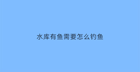 “水库有鱼需要怎么钓鱼(在水库钓鱼的技巧)