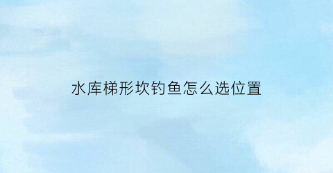 “水库梯形坎钓鱼怎么选位置(梯形水坝)
