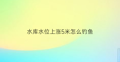 “水库水位上涨5米怎么钓鱼(水库的水位上升)