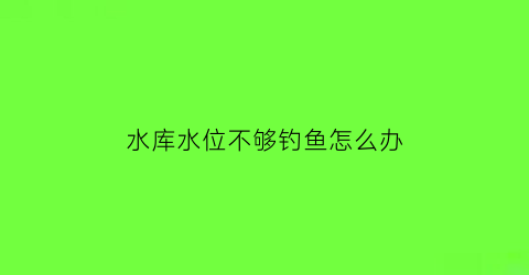 水库水位不够钓鱼怎么办(水库水位低)