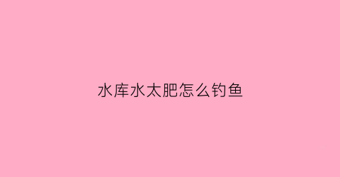 水库水太肥怎么钓鱼(水库水太肥怎么钓鱼好)
