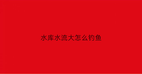 水库水流大怎么钓鱼(水库钓大鱼技巧)