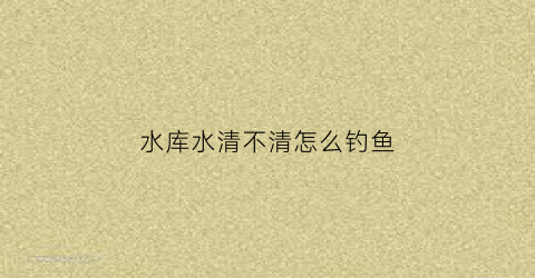 水库水清不清怎么钓鱼(水库水清不清怎么钓鱼视频)