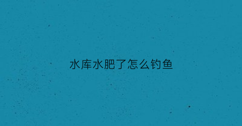 水库水肥了怎么钓鱼(水库如何肥水)