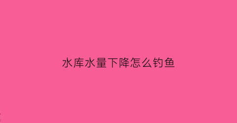 水库水量下降怎么钓鱼(水库水位一直下降鱼怎么钓)
