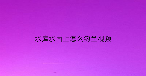 水库水面上怎么钓鱼视频(水库水面上怎么钓鱼视频教程)