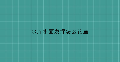水库水面发绿怎么钓鱼(水库水发绿怎么回事)