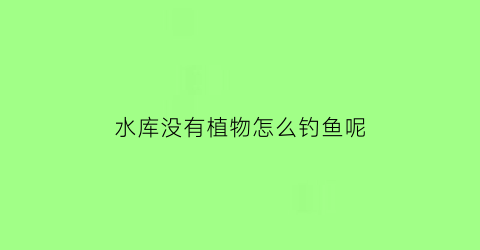 “水库没有植物怎么钓鱼呢(水库没有小鱼是什么情况)