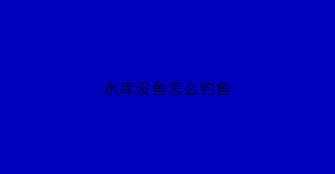 水库没鱼怎么钓鱼(水库没有小鱼是什么情况)
