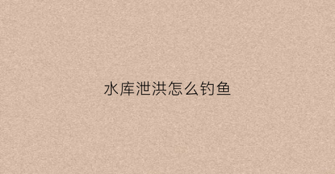 水库泄洪怎么钓鱼(水库泄洪一般多长时间)