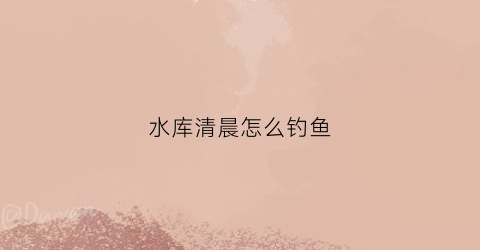 水库清晨怎么钓鱼(水库清晨怎么钓鱼的)