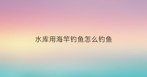 水库用海竿钓鱼怎么钓鱼(海竿在水库用什么钩好)