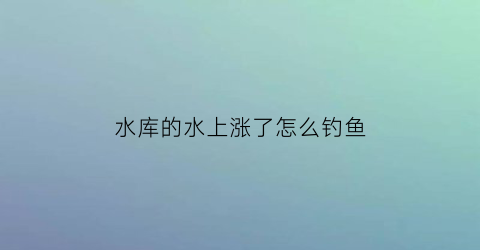 水库的水上涨了怎么钓鱼(水库一直涨水鱼好钓吗)