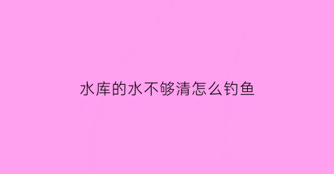 水库的水不够清怎么钓鱼(水库钓鱼钓不到底怎么办)