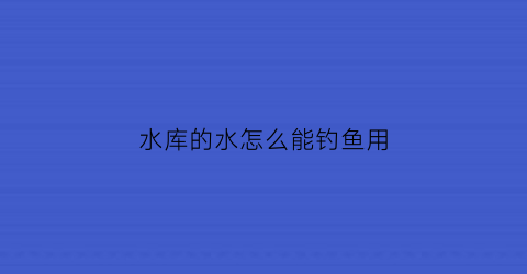 “水库的水怎么能钓鱼用(水库钓鱼用什么钓法)