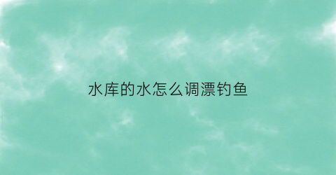 水库的水怎么调漂钓鱼(水库的水怎么调漂钓鱼好)