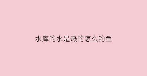 “水库的水是热的怎么钓鱼(水库水是热的好钓鱼嘛)