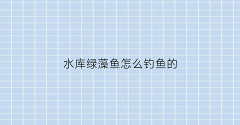 “水库绿藻鱼怎么钓鱼的(水库绿藻对养鱼有影响吗)