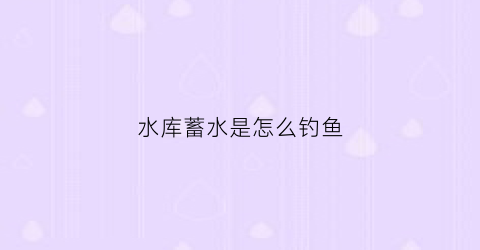 水库蓄水是怎么钓鱼(水库怎么蓄水的)