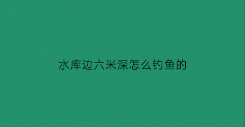 水库边六米深怎么钓鱼的(水库边六米深怎么钓鱼的视频)