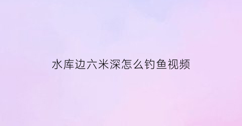 “水库边六米深怎么钓鱼视频(水库6米多深怎么钓)