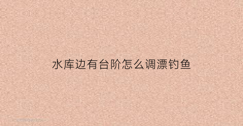 水库边有台阶怎么调漂钓鱼(水库钓场修什么样的钓台好)