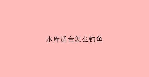 水库适合怎么钓鱼(水库适合什么钓法)