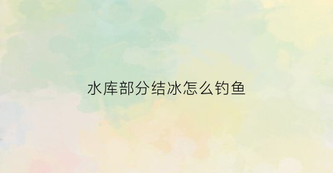 水库部分结冰怎么钓鱼(水库结冰了什么位置有鱼)