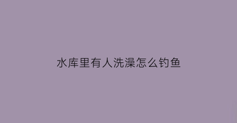 “水库里有人洗澡怎么钓鱼(水库里有人洗澡怎么钓鱼呢)