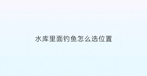 水库里面钓鱼怎么选位置(水库里面钓鱼怎么选位置呢)