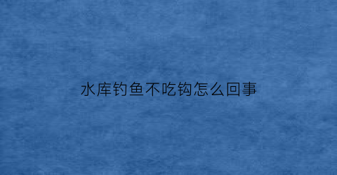 水库钓鱼不吃钩怎么回事(水库钓鱼不吃钩怎么回事呀)