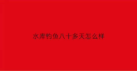 “水库钓鱼八十多天怎么样(钓水库8米1还是9米)