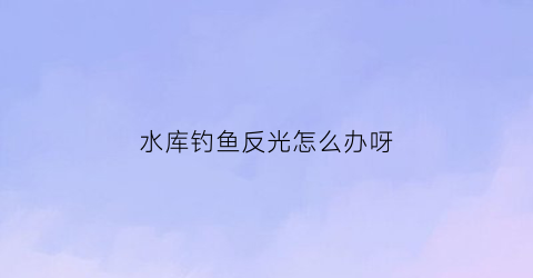 “水库钓鱼反光怎么办呀(水库钓鱼反光怎么办呀视频)