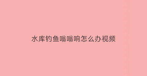 “水库钓鱼嗡嗡响怎么办视频(在水库钓鱼水下面一直在冒泡是什么)