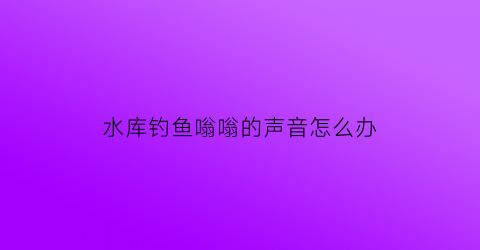 水库钓鱼嗡嗡的声音怎么办