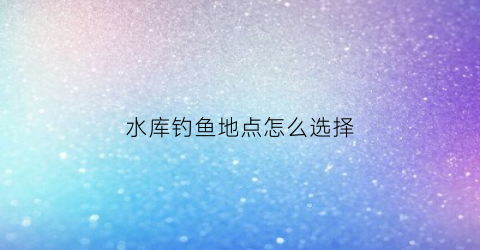 水库钓鱼地点怎么选择(水库钓鱼地点怎么选择好)