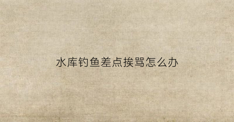 水库钓鱼差点挨骂怎么办(水库钓到大鱼)