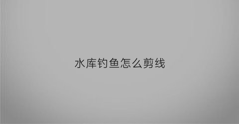 水库钓鱼怎么剪线(水库钓鱼鱼线组合)