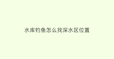 水库钓鱼怎么找深水区位置(水库深水钓鱼技巧)
